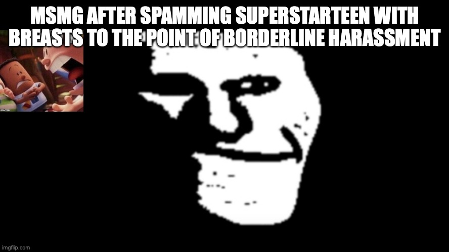 trollge | MSMG AFTER SPAMMING SUPERSTARTEEN WITH BREASTS TO THE POINT OF BORDERLINE HARASSMENT | image tagged in trollge | made w/ Imgflip meme maker