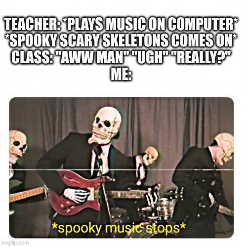 Actually a true story | TEACHER: *PLAYS MUSIC ON COMPUTER*
*SPOOKY SCARY SKELETONS COMES ON*
CLASS: "AWW MAN" "UGH'' ''REALLY?''
ME: | image tagged in spooky music stops | made w/ Imgflip meme maker