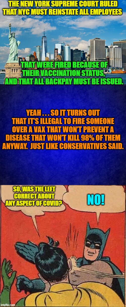 Essentially hysterical leftists damaged kids and ruined lives over a really heavy 'flu' season. | THE NEW YORK SUPREME COURT RULED THAT NYC MUST REINSTATE ALL EMPLOYEES; THAT WERE FIRED BECAUSE OF THEIR VACCINATION STATUS,  AND THAT ALL BACKPAY MUST BE ISSUED. YEAH . . . SO IT TURNS OUT THAT IT'S ILLEGAL TO FIRE SOMEONE OVER A VAX THAT WON’T PREVENT A DISEASE THAT WON’T KILL 98% OF THEM ANYWAY.  JUST LIKE CONSERVATIVES SAID. SO, WAS THE LEFT CORRECT ABOUT ANY ASPECT OF COVID? NO! | image tagged in so it goes | made w/ Imgflip meme maker