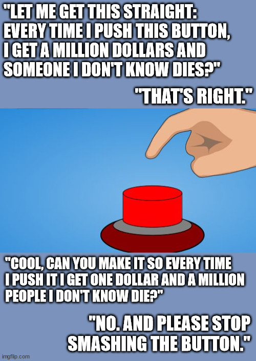 But if it included people you did know, would you press it less, or more? | "LET ME GET THIS STRAIGHT: EVERY TIME I PUSH THIS BUTTON,
I GET A MILLION DOLLARS AND
SOMEONE I DON'T KNOW DIES?"; "THAT'S RIGHT."; "COOL, CAN YOU MAKE IT SO EVERY TIME
I PUSH IT I GET ONE DOLLAR AND A MILLION
PEOPLE I DON'T KNOW DIE?"; "NO. AND PLEASE STOP SMASHING THE BUTTON." | image tagged in would you push the button | made w/ Imgflip meme maker