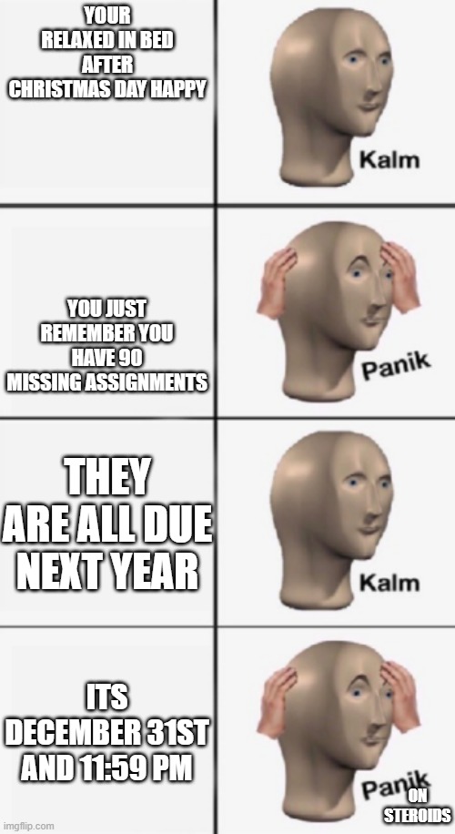 kalm PANIK kalm PANIK | YOUR RELAXED IN BED AFTER CHRISTMAS DAY HAPPY; YOU JUST REMEMBER YOU HAVE 90 MISSING ASSIGNMENTS; THEY ARE ALL DUE NEXT YEAR; ITS DECEMBER 31ST AND 11:59 PM; ON STEROIDS | image tagged in kalm panik kalm panik | made w/ Imgflip meme maker