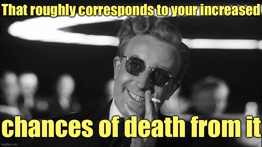 Doctor Strangelove says... | That roughly corresponds to your increased chances of death from it | image tagged in doctor strangelove says | made w/ Imgflip meme maker