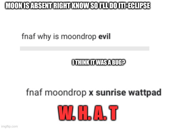 i may try to do this better in the morning- | MOON IS ABSENT RIGHT KNOW SO I'LL DO IT!-ECLIPSE; I THINK IT WAS A BUG? W. H. A. T | image tagged in blank white template,fnaf | made w/ Imgflip meme maker