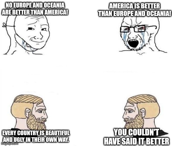 every country is beautiful | NO EUROPE AND OCEANIA ARE BETTER THAN AMERICA! AMERICA IS BETTER THAN EUROPE AND OCEANIA! EVERY COUNTRY IS BEAUTIFUL AND UGLY IN THEIR OWN WAY. YOU COULDN'T HAVE SAID IT BETTER | image tagged in virgin vs chad hd,chad,politics,hehe,beautiful nature,virgin | made w/ Imgflip meme maker