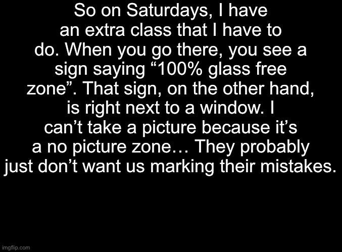 You’ll just have to take my word on this one. | So on Saturdays, I have an extra class that I have to do. When you go there, you see a sign saying “100% glass free zone”. That sign, on the other hand, is right next to a window. I can’t take a picture because it’s a no picture zone… They probably just don’t want us marking their mistakes. | image tagged in blank black | made w/ Imgflip meme maker