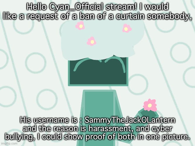 Please read this message! And it’s ok if not. | Hello Cyan_Official stream! I would like a request of a ban of a curtain somebody, His username is : SammyTheJackOLantern and the reason is harassment, and cyber bullying, I could show proof of both in one picture. | made w/ Imgflip meme maker