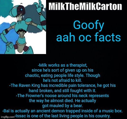 MilktheMilkCarton but he's no longer simping for a robot | Goofy aah oc facts; -Milk works as a therapist, since he's sort of given up on his chaotic, eating people life style. Though he's not afraid to kill.
-The Raven King has incredible pain tolerance, he got his hand broken, and still fought with it.
-The Frowner's noose around his neck represents the way he almost died. He actually got mauled by a bear.
-Bal is actually an ancient demon trapped inside of a music box.
-Issac is one of the last living people in his country. | image tagged in milkthemilkcarton but he's simping for a robot | made w/ Imgflip meme maker