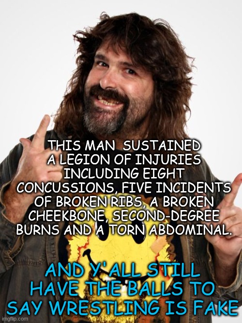 To those who say WWE is fake | THIS MAN  SUSTAINED A LEGION OF INJURIES INCLUDING EIGHT CONCUSSIONS, FIVE INCIDENTS OF BROKEN RIBS, A BROKEN CHEEKBONE, SECOND-DEGREE BURNS AND A TORN ABDOMINAL. AND Y'ALL STILL HAVE THE BALLS TO SAY WRESTLING IS FAKE | image tagged in mick foley | made w/ Imgflip meme maker