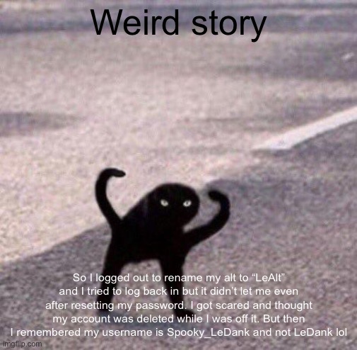 Cursed cat temp | Weird story; So I logged out to rename my alt to “LeAlt” and I tried to log back in but it didn’t let me even after resetting my password. I got scared and thought my account was deleted while I was off it. But then I remembered my username is Spooky_LeDank and not LeDank lol | image tagged in cursed cat temp | made w/ Imgflip meme maker