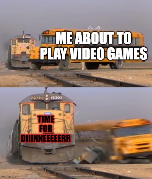 A train hitting a school bus | ME ABOUT TO PLAY VIDEO GAMES; TIME FOR DIIINNEEEEERR | image tagged in a train hitting a school bus | made w/ Imgflip meme maker