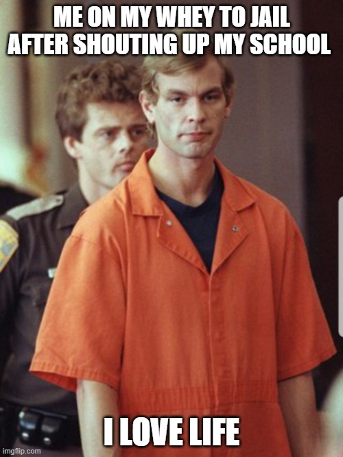 Jeffrey Dahmer | ME ON MY WHEY TO JAIL AFTER SHOUTING UP MY SCHOOL; I LOVE LIFE | image tagged in jeffrey dahmer | made w/ Imgflip meme maker