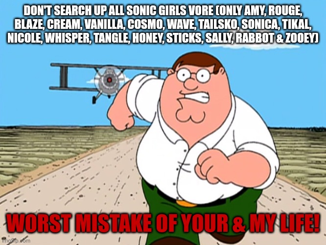 Don't search sega vore! | DON'T SEARCH UP ALL SONIC GIRLS VORE (ONLY AMY, ROUGE, BLAZE, CREAM, VANILLA, COSMO, WAVE, TAILSKO, SONICA, TIKAL, NICOLE, WHISPER, TANGLE, HONEY, STICKS, SALLY, RABBOT & ZOOEY); WORST MISTAKE OF YOUR & MY LIFE! | image tagged in peter griffin running away | made w/ Imgflip meme maker