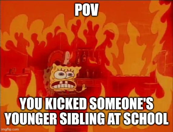 Burning Spongebob | POV YOU KICKED SOMEONE'S YOUNGER SIBLING AT SCHOOL | image tagged in burning spongebob | made w/ Imgflip meme maker