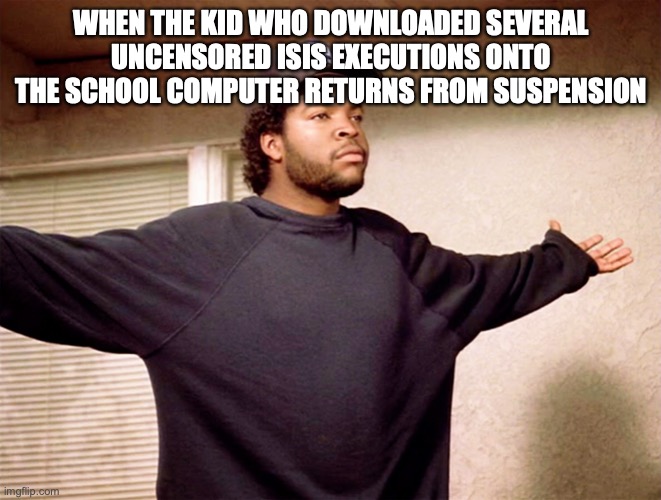 ice cube | WHEN THE KID WHO DOWNLOADED SEVERAL UNCENSORED ISIS EXECUTIONS ONTO THE SCHOOL COMPUTER RETURNS FROM SUSPENSION | image tagged in ice cube | made w/ Imgflip meme maker