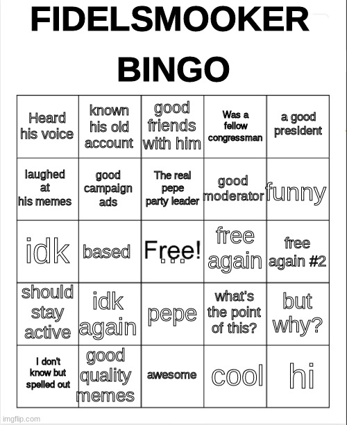 Blank Bingo | FIDELSMOOKER; BINGO; good friends with him; known his old account; a good president; Heard his voice; Was a fellow congressman; The real pepe party leader; laughed at his memes; funny; good moderator; good campaign ads; free again; ... idk; free again #2; based; should stay active; idk again; but why? what's the point of this? pepe; good quality memes; hi; I don't know but spelled out; awesome; cool | image tagged in blank bingo | made w/ Imgflip meme maker