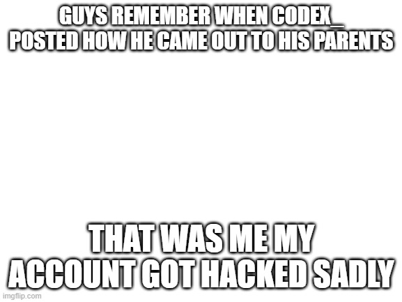 remember codex_? | GUYS REMEMBER WHEN CODEX_ POSTED HOW HE CAME OUT TO HIS PARENTS; THAT WAS ME MY ACCOUNT GOT HACKED SADLY | image tagged in blank white template | made w/ Imgflip meme maker