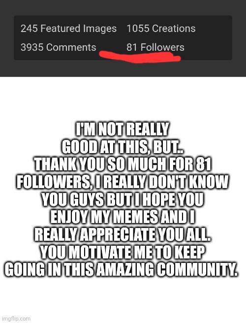 Thanks so much for this, I don't know how to thank you, I hope I could give some joy to all of you, and made you forget about li | I'M NOT REALLY GOOD AT THIS, BUT..
THANK YOU SO MUCH FOR 81 FOLLOWERS, I REALLY DON'T KNOW YOU GUYS BUT I HOPE YOU ENJOY MY MEMES AND I REALLY APPRECIATE YOU ALL. YOU MOTIVATE ME TO KEEP GOING IN THIS AMAZING COMMUNITY. | image tagged in followers,imgflip users,announcement | made w/ Imgflip meme maker