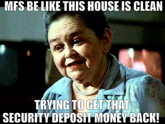 MOVING TO A NEW LOCATION NEEDS DEPOSIT! | MFS BE LIKE THIS HOUSE IS CLEAN; TRYING TO GET THAT SECURITY DEPOSIT MONEY BACK! | image tagged in this house is clean,meme | made w/ Imgflip meme maker