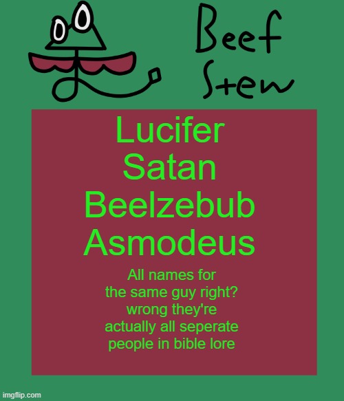 Beef stew temp | Lucifer
Satan
Beelzebub
Asmodeus; All names for the same guy right? wrong they're actually all seperate people in bible lore | image tagged in beef stew temp | made w/ Imgflip meme maker