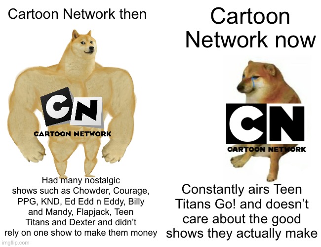 Buff Doge vs. Cheems Meme | Cartoon Network now; Cartoon Network then; Had many nostalgic shows such as Chowder, Courage, PPG, KND, Ed Edd n Eddy, Billy and Mandy, Flapjack, Teen Titans and Dexter and didn’t rely on one show to make them money; Constantly airs Teen Titans Go! and doesn’t care about the good shows they actually make | image tagged in memes,buff doge vs cheems | made w/ Imgflip meme maker