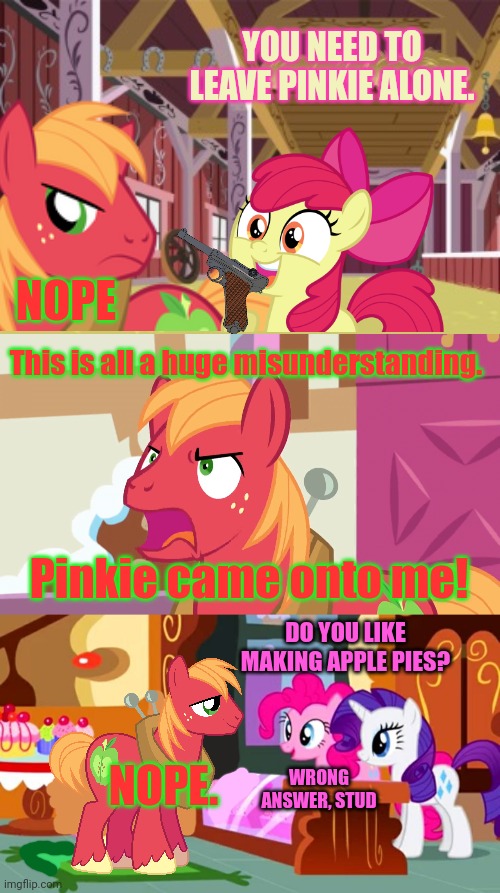 Big Mac vs Apple Bloom | YOU NEED TO LEAVE PINKIE ALONE. NOPE; This is all a huge misunderstanding. Pinkie came onto me! DO YOU LIKE MAKING APPLE PIES? NOPE. WRONG ANSWER, STUD | image tagged in surprised big mac,big mac yell,angry applebloom,pinkie pie | made w/ Imgflip meme maker