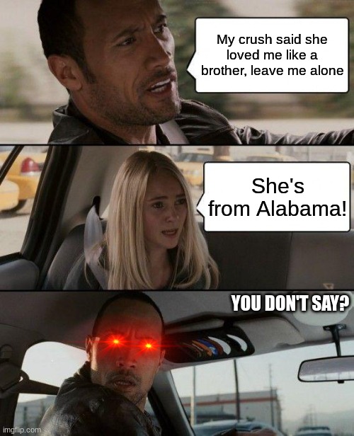 The Rock Driving Meme | My crush said she loved me like a brother, leave me alone; She's from Alabama! YOU DON'T SAY? | image tagged in memes,the rock driving,america,incest,monkey | made w/ Imgflip meme maker