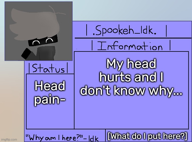 [Actually, my head no longer hurts anymore] | My head hurts and I don't know why... Head pain-; [What do I put here?] | image tagged in newer announcement template original spookeh_yoine,idk,stuff,s o u p,carck | made w/ Imgflip meme maker