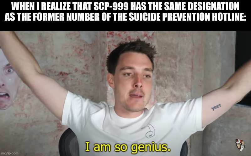 Took me long enough | WHEN I REALIZE THAT SCP-999 HAS THE SAME DESIGNATION AS THE FORMER NUMBER OF THE SUICIDE PREVENTION HOTLINE: | image tagged in i am so genius,suicide hotline | made w/ Imgflip meme maker