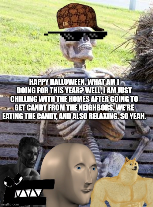 HAPPY HALLOWEEN. WHAT AM I DOING FOR THIS YEAR? WELL, I AM JUST CHILLING WITH THE HOMES AFTER GOING TO GET CANDY FROM THE NEIGHBORS. WE'RE EATING THE CANDY, AND ALSO RELAXING. SO YEAH. | image tagged in halloween,memes | made w/ Imgflip meme maker
