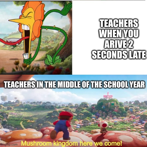 ?? | TEACHERS WHEN YOU ARIVE 2 SECONDS LATE; TEACHERS IN THE MIDDLE OF THE SCHOOL YEAR; Mushroom kingdom here we come! | image tagged in cuphead flower,school,relatable,mario | made w/ Imgflip meme maker