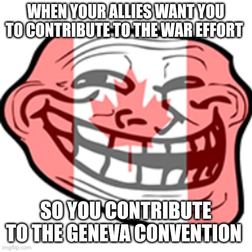Evil canada | WHEN YOUR ALLIES WANT YOU TO CONTRIBUTE TO THE WAR EFFORT; SO YOU CONTRIBUTE TO THE GENEVA CONVENTION | image tagged in history,ww2 | made w/ Imgflip meme maker