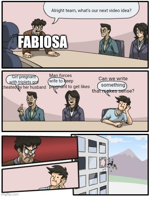 Fabiosa Ideas | Alright team, what's our next video idea? FABIOSA; Man forces wife to keep pregnant to get likes; Girl pregnant with triplets got cheated by her husband; Can we write something that makes sense? | image tagged in boardroom suggestion | made w/ Imgflip meme maker