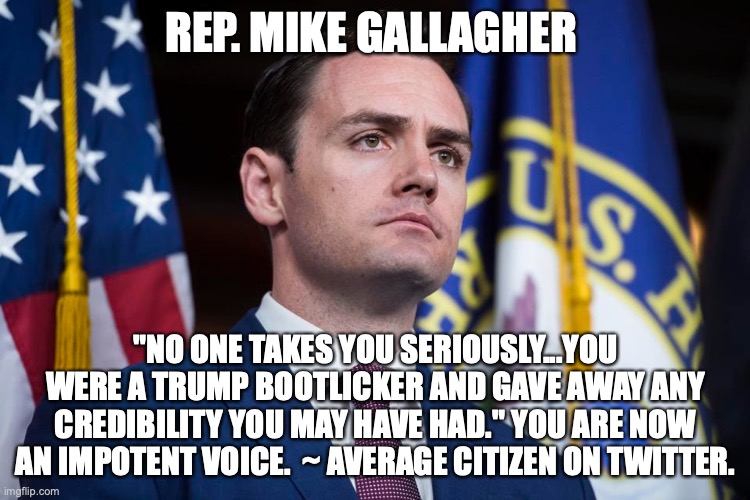 REP. MIKE GALLAGHER; "NO ONE TAKES YOU SERIOUSLY...YOU WERE A TRUMP BOOTLICKER AND GAVE AWAY ANY CREDIBILITY YOU MAY HAVE HAD." YOU ARE NOW AN IMPOTENT VOICE.  ~ AVERAGE CITIZEN ON TWITTER. | made w/ Imgflip meme maker