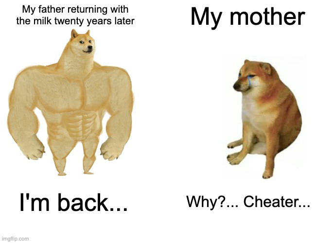 Buff Doge vs. Cheems | My father returning with the milk twenty years later; My mother; I'm back... Why?... Cheater... | image tagged in memes,buff doge vs cheems | made w/ Imgflip meme maker