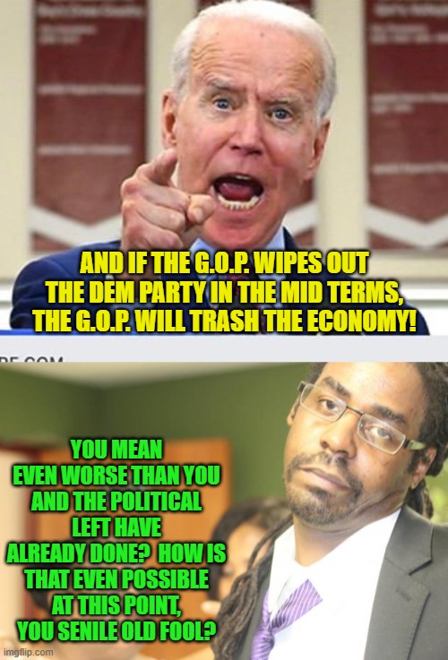 One notices that this question the legacy mainstream media is avoiding like poison. | AND IF THE G.O.P. WIPES OUT THE DEM PARTY IN THE MID TERMS, THE G.O.P. WILL TRASH THE ECONOMY! YOU MEAN EVEN WORSE THAN YOU AND THE POLITICAL LEFT HAVE ALREADY DONE?  HOW IS THAT EVEN POSSIBLE AT THIS POINT, YOU SENILE OLD FOOL? | image tagged in joe biden no malarkey | made w/ Imgflip meme maker