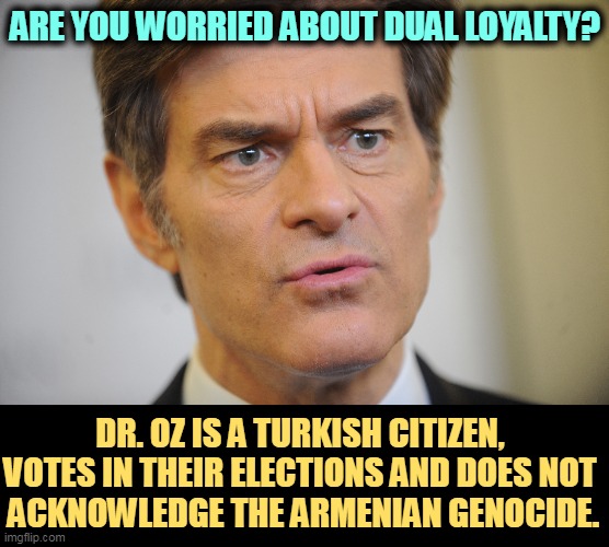 ARE YOU WORRIED ABOUT DUAL LOYALTY? DR. OZ IS A TURKISH CITIZEN, 
VOTES IN THEIR ELECTIONS AND DOES NOT 
ACKNOWLEDGE THE ARMENIAN GENOCIDE. | image tagged in dr oz,citizen,turkey,votes,armenia | made w/ Imgflip meme maker