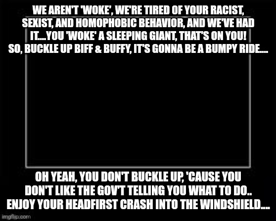 Snowflakes | WE AREN'T 'WOKE', WE'RE TIRED OF YOUR RACIST, SEXIST, AND HOMOPHOBIC BEHAVIOR, AND WE'VE HAD IT....YOU 'WOKE' A SLEEPING GIANT, THAT'S ON YOU! SO, BUCKLE UP BIFF & BUFFY, IT'S GONNA BE A BUMPY RIDE.... OH YEAH, YOU DON'T BUCKLE UP, 'CAUSE YOU DON'T LIKE THE GOV'T TELLING YOU WHAT TO DO..
ENJOY YOUR HEADFIRST CRASH INTO THE WINDSHIELD.... | image tagged in woke,racists,homophobic,sexist | made w/ Imgflip meme maker