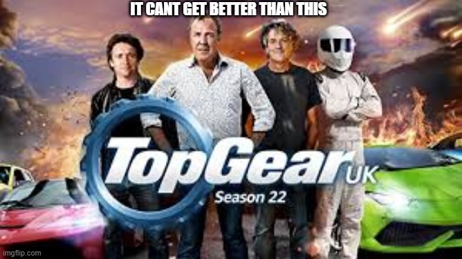 top gear | IT CANT GET BETTER THAN THIS | image tagged in top gear | made w/ Imgflip meme maker