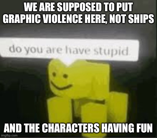 do you are have stupid | WE ARE SUPPOSED TO PUT GRAPHIC VIOLENCE HERE, NOT SHIPS; AND THE CHARACTERS HAVING FUN | image tagged in do you are have stupid | made w/ Imgflip meme maker