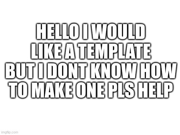 Hello | HELLO I WOULD LIKE A TEMPLATE BUT I DONT KNOW HOW TO MAKE ONE PLS HELP | image tagged in blank white template | made w/ Imgflip meme maker