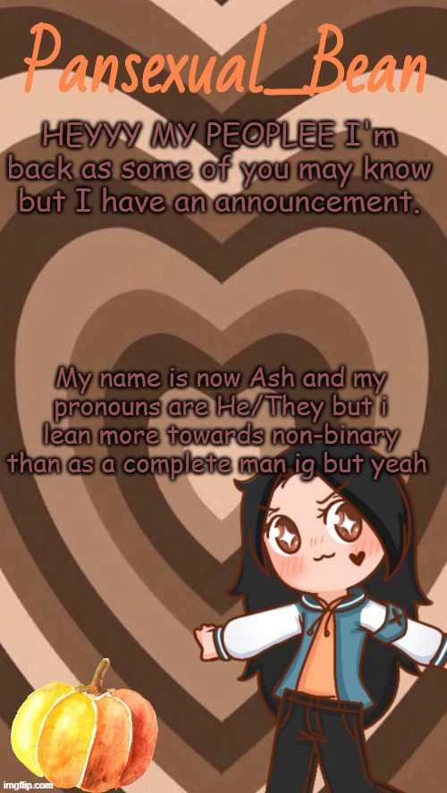 WOO | HEYYY MY PEOPLEE I'm back as some of you may know but I have an announcement. My name is now Ash and my pronouns are He/They but i lean more towards non-binary than as a complete man ig but yeah | image tagged in roros new template | made w/ Imgflip meme maker