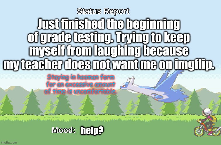ye | Just finished the beginning of grade testing. Trying to keep myself from laughing because my teacher does not want me on imgflip. Staying in hooman form for an excessive amount of time is uncomfortable. help? | image tagged in latios' s status report | made w/ Imgflip meme maker