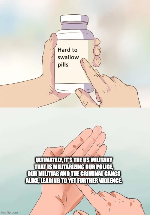 Hard To Swallow Pills | ULTIMATELY, IT'S THE US MILITARY THAT IS MILITARIZING OUR POLICE, OUR MILITIAS AND THE CRIMINAL GANGS ALIKE, LEADING TO YET FURTHER VIOLENCE. | image tagged in memes,hard to swallow pills | made w/ Imgflip meme maker