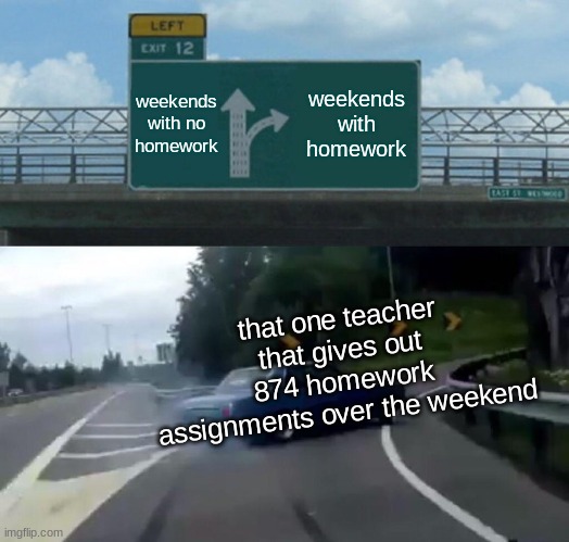 Left Exit 12 Off Ramp | weekends with no homework; weekends with homework; that one teacher that gives out 874 homework assignments over the weekend | image tagged in memes,left exit 12 off ramp | made w/ Imgflip meme maker