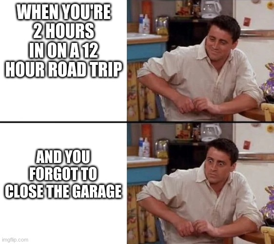 ummm | WHEN YOU'RE 2 HOURS IN ON A 12 HOUR ROAD TRIP; AND YOU FORGOT TO CLOSE THE GARAGE | image tagged in surprised joey | made w/ Imgflip meme maker