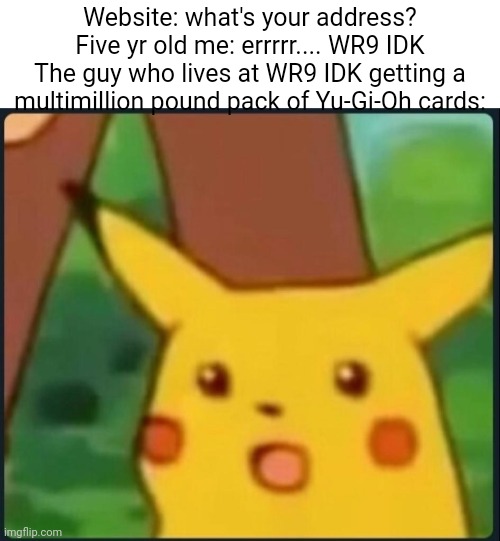 Surprised Pikachu | Website: what's your address?
Five yr old me: errrrr.... WR9 IDK
The guy who lives at WR9 IDK getting a multimillion pound pack of Yu-Gi-Oh cards: | image tagged in surprised pikachu | made w/ Imgflip meme maker