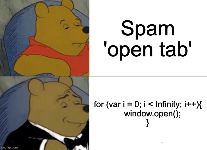 How many tabs does it take to crash a gaming computer? Me: | Spam 'open tab'; for (var i = 0; i < Infinity; i++){
    window.open();
} | image tagged in memes,tuxedo winnie the pooh,coding,crash,funny | made w/ Imgflip meme maker