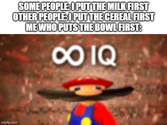unoriginal probably | SOME PEOPLE: I PUT THE MILK FIRST
OTHER PEOPLE: I PUT THE CEREAL FIRST
ME WHO PUTS THE BOWL FIRST: | image tagged in cereal | made w/ Imgflip meme maker