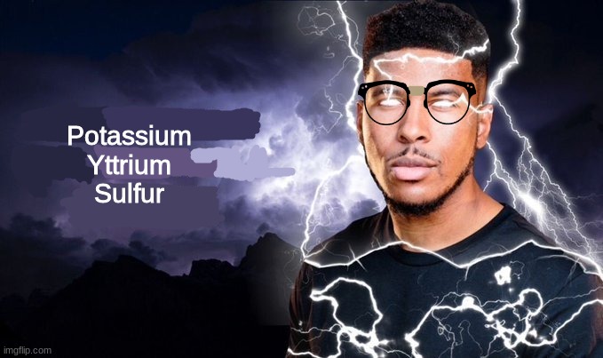 (look up the letters that abbreviate these elements) | Potassium
Yttrium
Sulfur | image tagged in im too lazy to tag this,mods can tag it | made w/ Imgflip meme maker