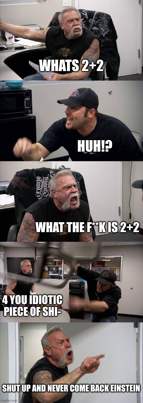 American Chopper Argument Meme | WHATS 2+2; HUH!? WHAT THE F**K IS 2+2; 4 YOU IDIOTIC PIECE OF SHI-; SHUT UP AND NEVER COME BACK EINSTEIN | image tagged in memes,american chopper argument | made w/ Imgflip meme maker